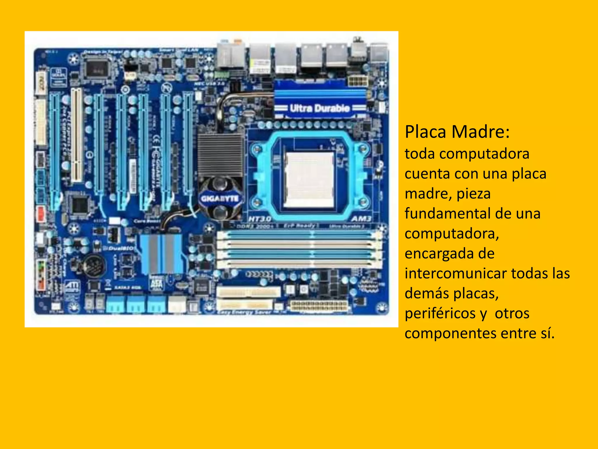 Placa Madre:
toda computadora
cuenta con una placa
madre, pieza
fundamental de una
computadora,
encargada de
intercomunicar todas las
demás placas,
periféricos y otros
componentes entre sí.
 