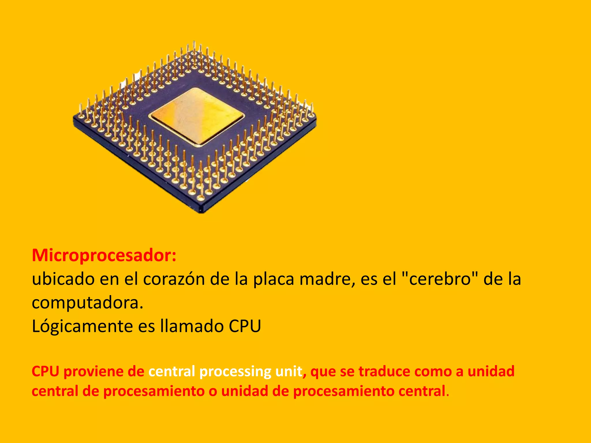 Microprocesador:
ubicado en el corazón de la placa madre, es el "cerebro" de la
computadora.
Lógicamente es llamado CPU
CPU proviene de central processing unit, que se traduce como a unidad
central de procesamiento o unidad de procesamiento central.
 