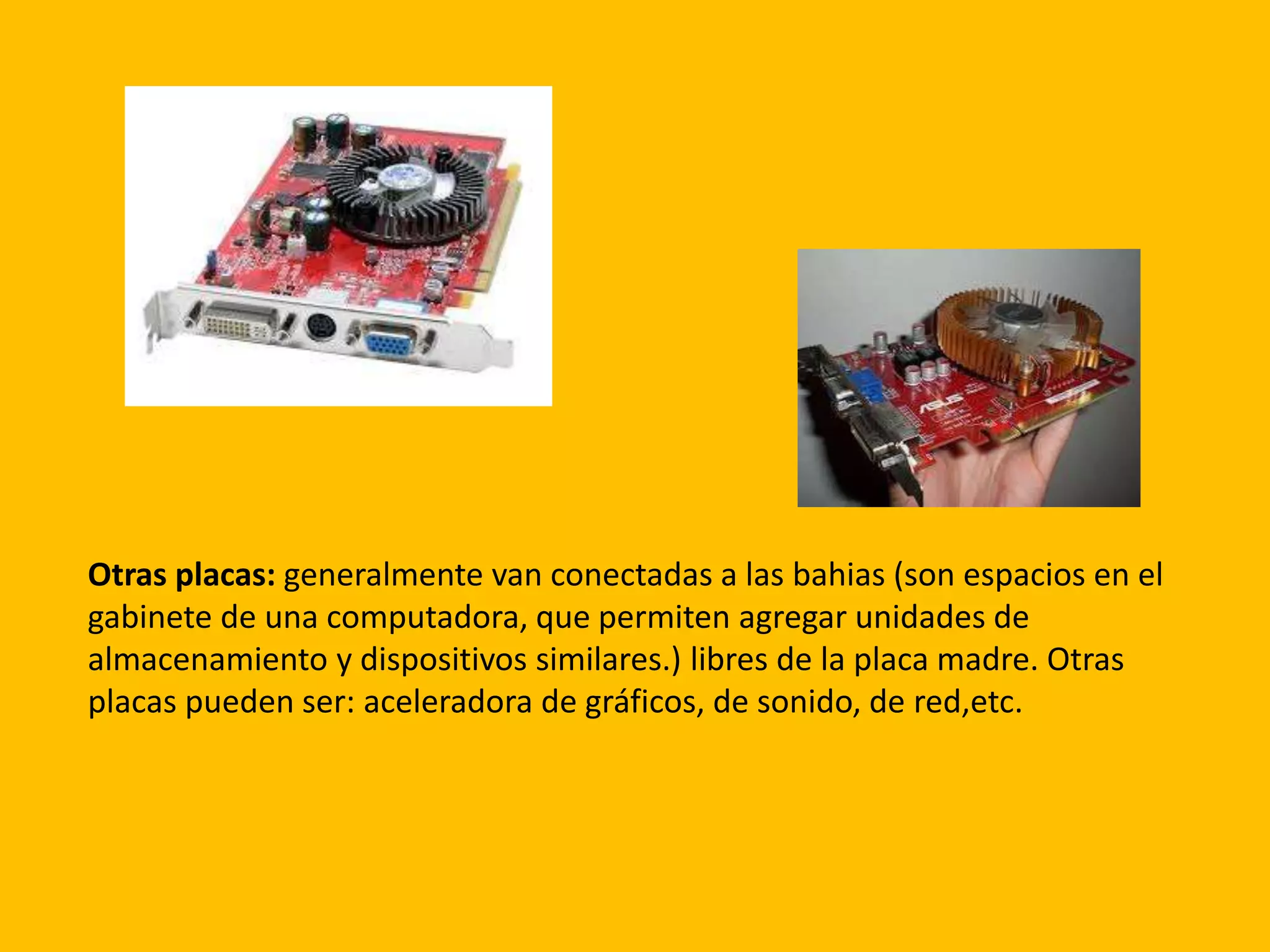 Otras placas: generalmente van conectadas a las bahias (son espacios en el
gabinete de una computadora, que permiten agregar unidades de
almacenamiento y dispositivos similares.) libres de la placa madre. Otras
placas pueden ser: aceleradora de gráficos, de sonido, de red,etc.
 