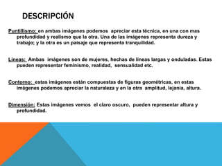 DESCRIPCIÓN
Puntillismo: en ambas imágenes podemos apreciar esta técnica, en una con mas
profundidad y realismo que la otra. Una de las imágenes representa dureza y
trabajo; y la otra es un paisaje que representa tranquilidad.
Líneas: Ambas imágenes son de mujeres, hechas de líneas largas y onduladas. Estas
pueden representar feminismo, realidad, sensualidad etc.
Contorno: estas imágenes están compuestas de figuras geométricas, en estas
imágenes podemos apreciar la naturaleza y en la otra amplitud, lejanía, altura.
Dimensión: Estas imágenes vemos el claro oscuro, pueden representar altura y
profundidad.
 