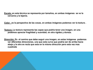 Escala: en esta técnica se representa por tamaños, en ambas imágenes se ve la
cercanía y la lejanía.
Color: es la perspectiva de las cosas, en ambas imágenes podemos ver la textura .
Textura: La textura representa las capas que podría tener una imagen, en una
podemos apreciar fragilidad y suavidad, en otra rigidez y dureza.
Dirección: Es el camino que debe seguir una imagen, en estas imágenes podemos
ver diferentes direcciones, una que esta curva que podría ser de arriba hacia
abajo y la otra es recta que esta en la misma dirección pero esta vez mas
cuadrada
 