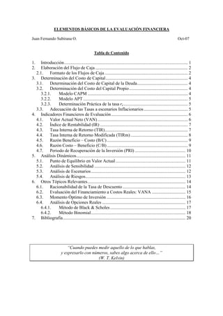 ELEMENTOS BÁSICOS DE LA EVALUACIÓN FINANCIERA
Juan Fernando Subirana O. Oct-07
Tabla de Contenido
1. Introducción.............................................................................................................. 1
2. Elaboración del Flujo de Caja .................................................................................. 2
2.1. Formato de los Flujos de Caja.......................................................................... 2
3. Determinación del Costo de Capital......................................................................... 4
3.1. Determinación del Costo de Capital de la Deuda............................................. 4
3.2. Determinación del Costo del Capital Propio.................................................... 4
3.2.1. Modelo CAPM ......................................................................................... 4
3.2.2. Modelo APT ............................................................................................. 5
3.2.3. Determinación Práctica de la tasa re......................................................... 5
3.3. Adecuación de las Tasas a escenarios Inflacionarios....................................... 5
4. Indicadores Financieros de Evaluación.................................................................... 6
4.1. Valor Actual Neto (VAN) ................................................................................ 6
4.2. Índice de Rentabilidad (IR) .............................................................................. 7
4.3. Tasa Interna de Retorno (TIR).......................................................................... 7
4.4. Tasa Interna de Retorno Modificada (TIRm)................................................... 8
4.5. Razón Beneficio – Costo (B/C)........................................................................ 9
4.6. Razón Costo – Beneficio (C/B)........................................................................ 9
4.7. Periodo de Recuperación de la Inversión (PRI) ............................................. 10
5. Análisis Dinámicos................................................................................................. 11
5.1. Punto de Equilibrio en Valor Actual .............................................................. 11
5.2. Análisis de Sensibilidad ................................................................................. 12
5.3. Análisis de Escenarios.................................................................................... 12
5.4. Análisis de Riesgos......................................................................................... 13
6. Otros Tópicos Relevantes....................................................................................... 14
6.1. Racionabilidad de la Tasa de Descuento........................................................ 14
6.2. Evaluación del Financiamiento a Costos Reales: VANA .............................. 15
6.3. Momento Óptimo de Inversión ...................................................................... 16
6.4. Análisis de Opciones Reales .......................................................................... 17
6.4.1. Método de Black & Scholes................................................................... 17
6.4.2. Método Binomial.................................................................................... 18
7. Bibliografía............................................................................................................. 20
“Cuando puedes medir aquello de lo que hablas,
y expresarlo con números, sabes algo acerca de ello…”
(W. T. Kelvin)
 