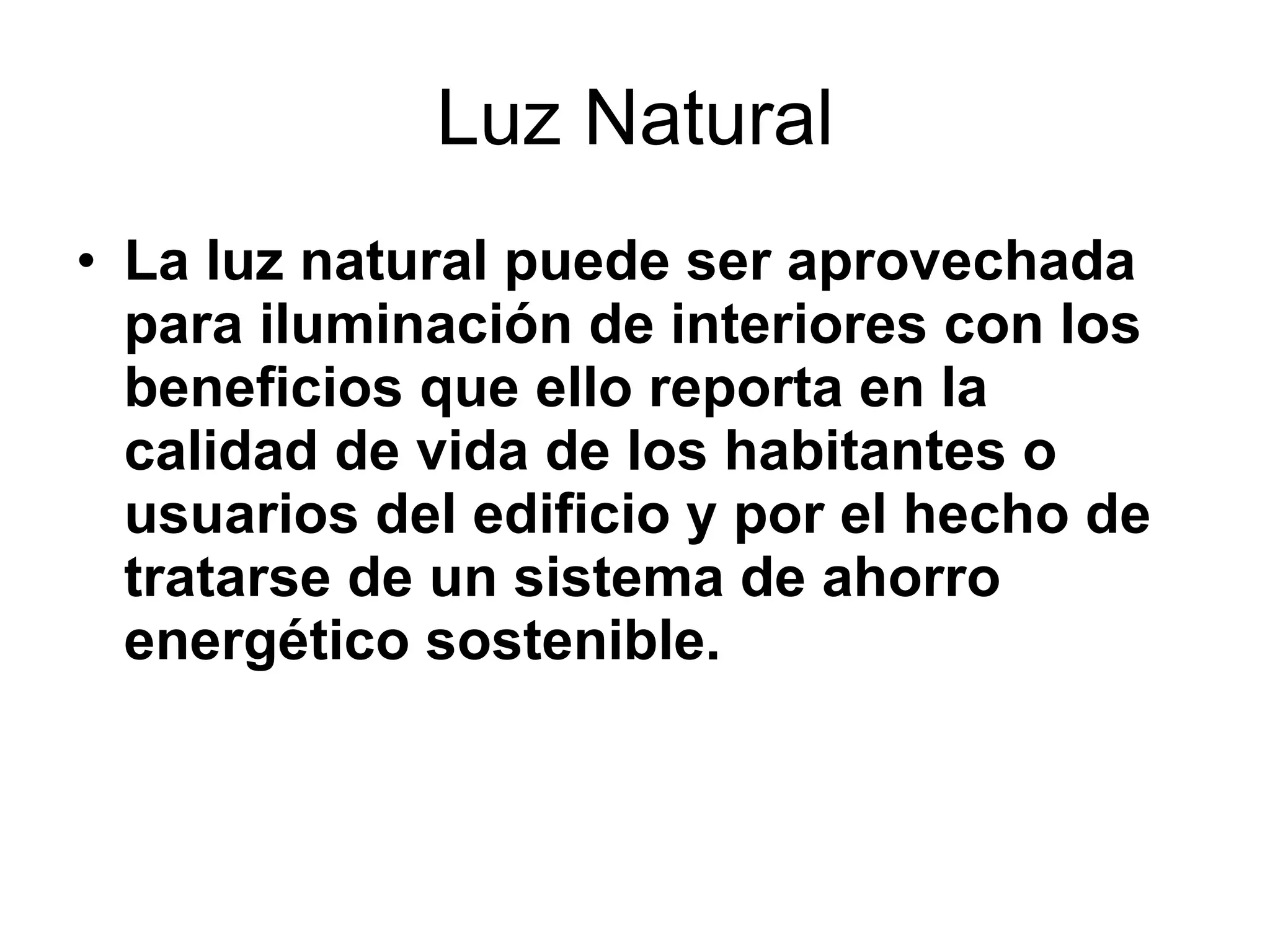 Luz Natural La luz natural puede ser aprovechada para iluminación de interiores con los beneficios que ello reporta en la calidad de vida de los habitantes o usuarios del edificio y por el hecho de tratarse de un sistema de ahorro energético sostenible. 