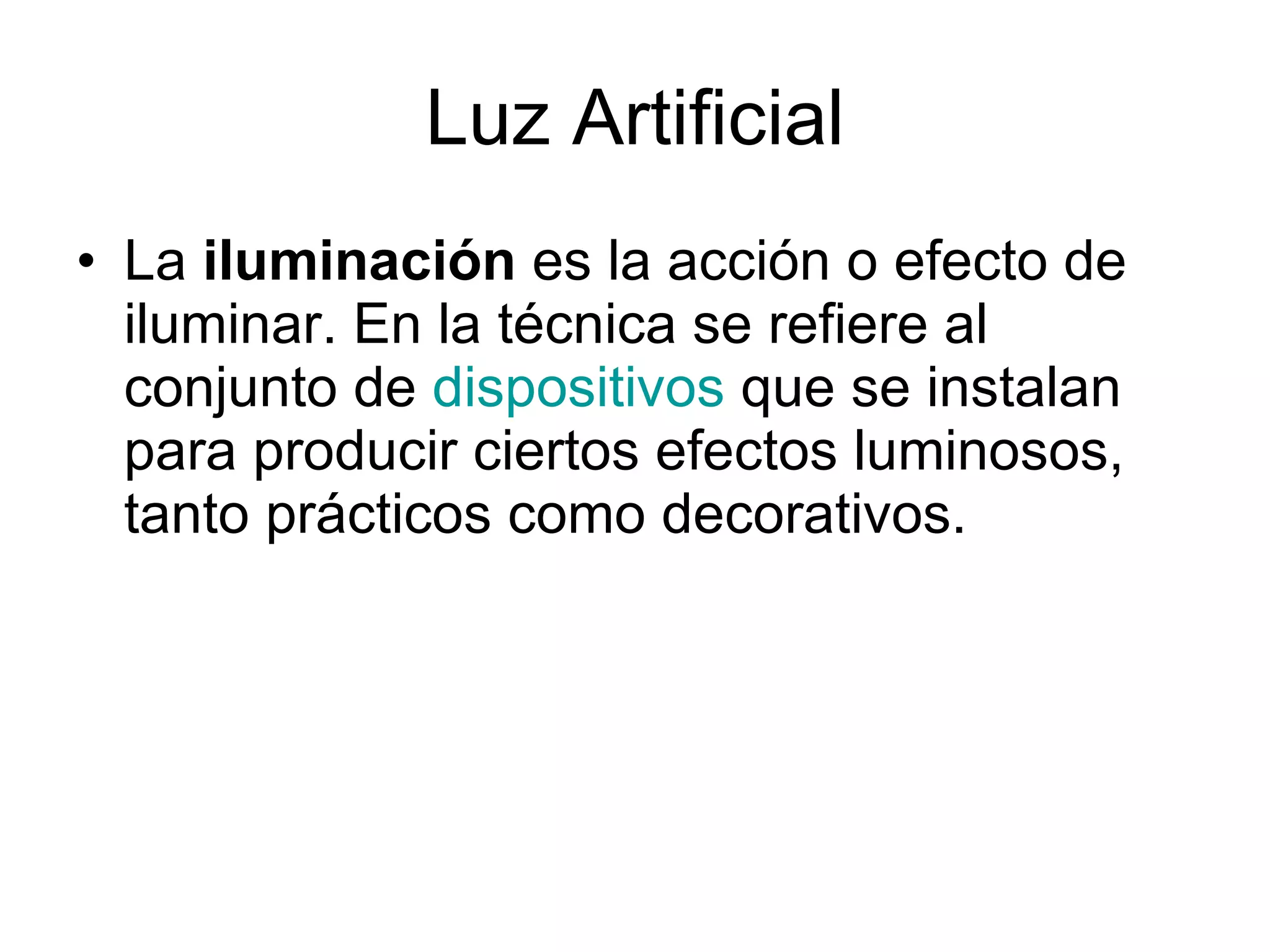 Luz Artificial La  iluminación  es la acción o efecto de iluminar. En la técnica se refiere al conjunto de  dispositivos  que se instalan para producir ciertos efectos luminosos, tanto prácticos como decorativos.  