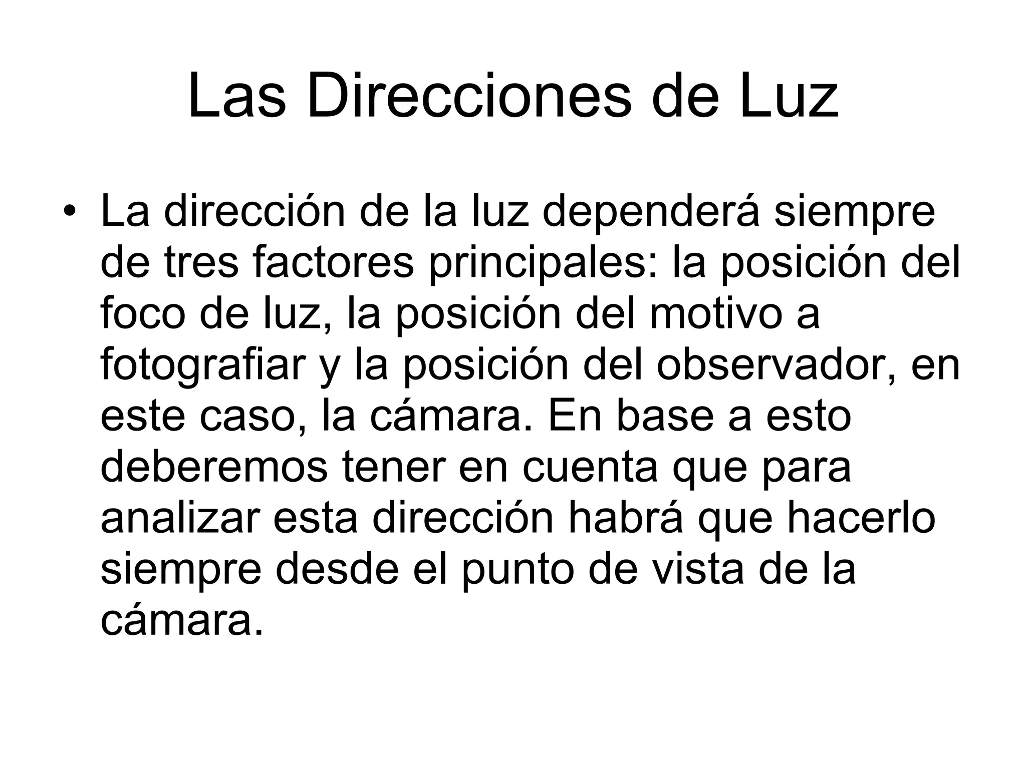 Las Direcciones de Luz La dirección de la luz dependerá siempre de tres factores principales: la posición del foco de luz, la posición del motivo a fotografiar y la posición del observador, en este caso, la cámara. En base a esto deberemos tener en cuenta que para analizar esta dirección habrá que hacerlo siempre desde el punto de vista de la cámara.  