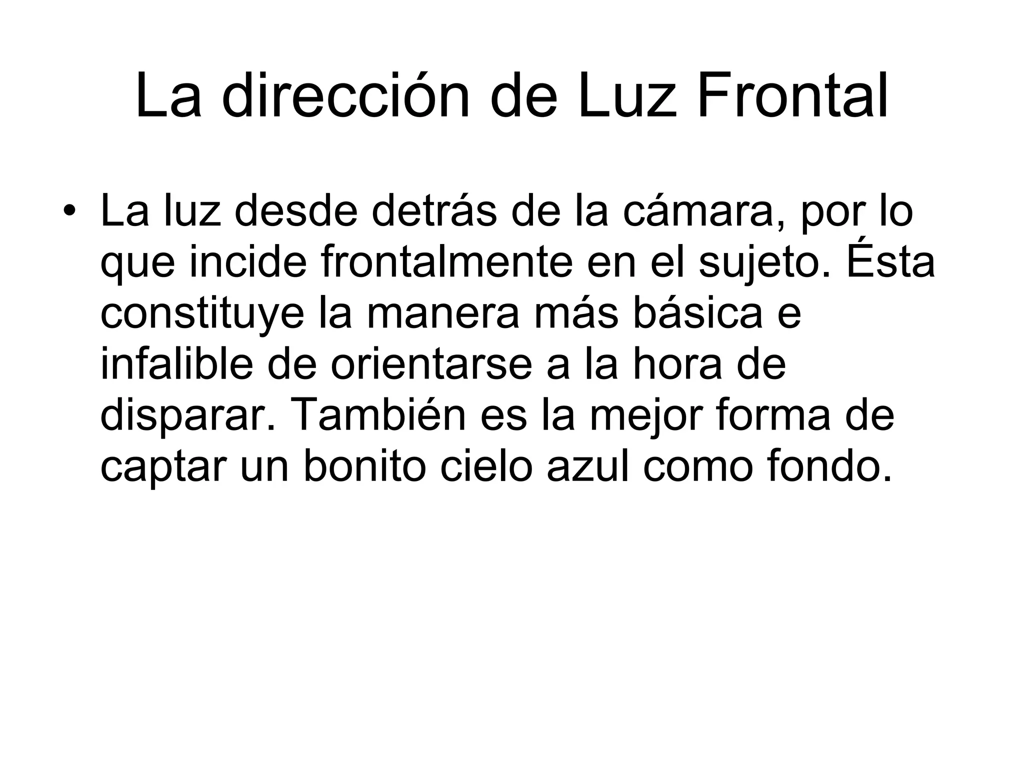 La dirección de Luz Frontal La luz desde detrás de la cámara, por lo que incide frontalmente en el sujeto. Ésta constituye la manera más básica e infalible de orientarse a la hora de disparar. También es la mejor forma de captar un bonito cielo azul como fondo.  