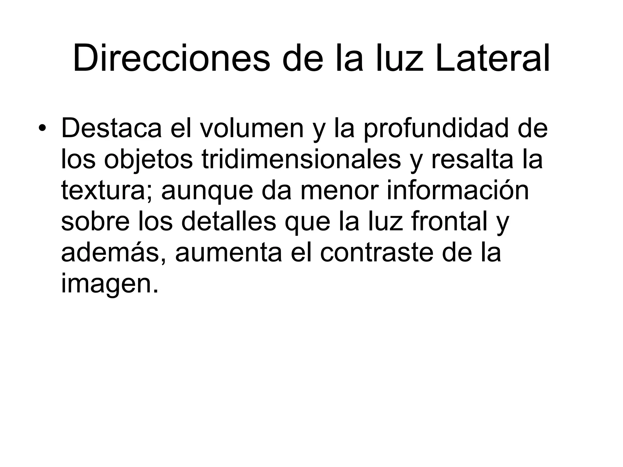Direcciones de la luz Lateral Destaca el volumen y la profundidad de los objetos tridimensionales y resalta la textura; aunque da menor información sobre los detalles que la luz frontal y además, aumenta el contraste de la imagen.  