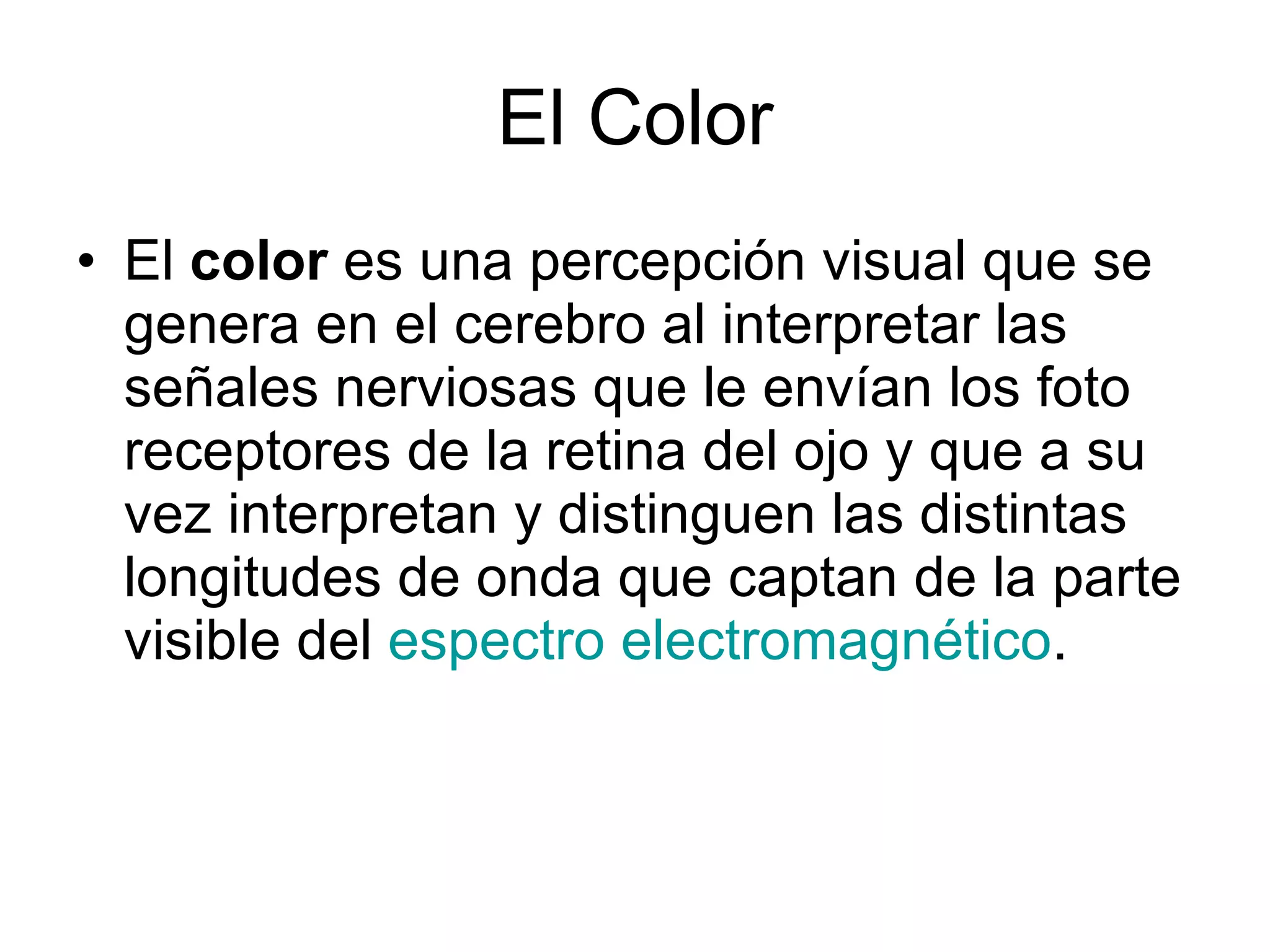 El Color El  color  es una percepción visual que se genera en el cerebro al interpretar las señales nerviosas que le envían los foto receptores de la retina del ojo y que a su vez interpretan y distinguen las distintas longitudes de onda que captan de la parte visible del  espectro electromagnético .  