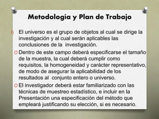 Metodología y Plan de Trabajo
I) El universo es el grupo de objetos al cual se dirige la
investigación y al cual serán aplicables las
conclusiones de la investigación.
O Dentro de este campo deberá especificarse el tamaño
de la muestra, la cual deberá cumplir como
requisitos, la homogeneidad y carácter representativo,
de modo de asegurar la aplicabilidad de los
resultados al conjunto entero o universo.
O El investigador deberá estar familiarizado con las
técnicas de muestreo estadístico, e incluir en la
Presentación una especificación del método que
empleará justificando su elección, si es necesario.
 