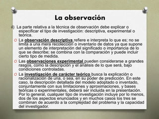 La observación
II) La parte relativa a la técnica de observación debe explicar o
especificar el tipo de investigación: descriptiva, experimental o
teórica.
O La observación descriptiva refiere e interpreta lo que es; no se
limita a una mera recolección o inventario de datos ya que supone
un elemento de interpretación del significado o importancia de lo
que se describe; se combina con la comparación y puede incluir
cierto tipo de medida.
O Las observaciones experimental pueden considerarse a grandes
rasgos, como la descripción y el análisis de lo que será, bajo
condiciones controladas.
O La investigación de carácter teórico busca la explicación o
racionalización de una, o sea, en su poder de predicción. En este
caso, la descripción detallada del modelo adoptado o inventado,
conjuntamente con sus limitaciones y aproximaciones, y bases
teóricas o experimentales, deberá ser incluida en la presentación.
Por lo general, cualquier tipo de investigación incluye por lo menos,
dos de los aspectos enunciados y en muchos casos los tres se
combinan de acuerdo a la complejidad del problema y la capacidad
del investigador.
 