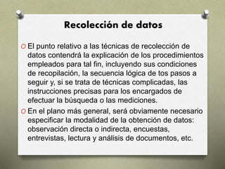 Recolección de datos
O El punto relativo a las técnicas de recolección de
datos contendrá la explicación de los procedimientos
empleados para tal fin, incluyendo sus condiciones
de recopilación, la secuencia lógica de tos pasos a
seguir y, si se trata de técnicas complicadas, las
instrucciones precisas para los encargados de
efectuar la búsqueda o las mediciones.
O En el plano más general, será obviamente necesario
especificar la modalidad de la obtención de datos:
observación directa o indirecta, encuestas,
entrevistas, lectura y análisis de documentos, etc.
 