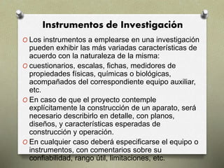 Instrumentos de Investigación
O Los instrumentos a emplearse en una investigación
pueden exhibir las más variadas características de
acuerdo con la naturaleza de la misma:
O cuestionarios, escalas, fichas, medidores de
propiedades físicas, químicas o biológicas,
acompañados del correspondiente equipo auxiliar,
etc.
O En caso de que el proyecto contemple
explícitamente la construcción de un aparato, será
necesario describirlo en detalle, con planos,
diseños, y características esperadas de
construcción y operación.
O En cualquier caso deberá especificarse el equipo o
instrumentos, con comentarios sobre su
confiabilidad, rango útil, limitaciones, etc.
 