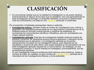 CLASIFICACIÓN
O Es conveniente señalar que en la realidad la investigación no se puede clasificar
exclusivamente en alguno de los tipos que se señalaran, sino que generalmente en
toda investigación se persigue un propósito señalado, se busca un determinado
nivel de conocimiento y se basa en una estrategia particular o combinada.
Por el propósito o finalidades perseguidas: básica o aplicada.
O Investigación básica: También recibe el nombre de investigación pura, teórica o
dogmática. Se caracteriza porque parte de un marco teórico y permanece en él; la
finalidad radica en formular nuevas teorías o modificar las existentes, en
incrementar los conocimientos científicos o filosóficos, pero sin contrastarlos con
ningún aspecto práctico.
O Investigación aplicada: Este tipo de investigación también recibe el nombre de
práctica o empírica. Se caracteriza porque busca la aplicación o utilización de los
conocimientos que se adquieren. La investigación aplicada se encuentra
estrechamente vinculada con la investigación básica, pues depende de los
resultados y avances de esta última; esto queda aclarado si nos percatamos de que
toda investigación aplicada requiere de un marco teórico. Sin embargo, en una
investigación empírica, lo que le interesa al investigador, primordialmente, son las
consecuencias prácticas.
Si una investigación involucra problemas tanto teóricos como prácticos, recibe el
nombre de mixta. En realidad, un gran número de investigaciones participa de la
naturaleza de las investigaciones básicas y de las aplicadas.
 