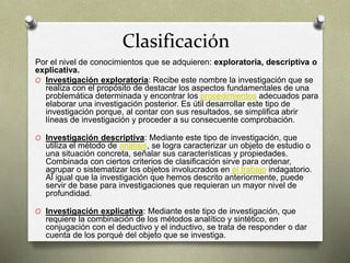 Clasificación
Por el nivel de conocimientos que se adquieren: exploratoria, descriptiva o
explicativa.
O Investigación exploratoria: Recibe este nombre la investigación que se
realiza con el propósito de destacar los aspectos fundamentales de una
problemática determinada y encontrar los procedimientos adecuados para
elaborar una investigación posterior. Es útil desarrollar este tipo de
investigación porque, al contar con sus resultados, se simplifica abrir
líneas de investigación y proceder a su consecuente comprobación.
O Investigación descriptiva: Mediante este tipo de investigación, que
utiliza el método de análisis, se logra caracterizar un objeto de estudio o
una situación concreta, señalar sus características y propiedades.
Combinada con ciertos criterios de clasificación sirve para ordenar,
agrupar o sistematizar los objetos involucrados en el trabajo indagatorio.
Al igual que la investigación que hemos descrito anteriormente, puede
servir de base para investigaciones que requieran un mayor nivel de
profundidad.
O Investigación explicativa: Mediante este tipo de investigación, que
requiere la combinación de los métodos analítico y sintético, en
conjugación con el deductivo y el inductivo, se trata de responder o dar
cuenta de los porqué del objeto que se investiga.
 