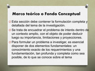 Marco teórico o Fondo Conceptual
O Esta sección debe contener la formulación completa y
detallada del tema de la investigación.
O Se trata de encuadrar el problema de interés dentro de
un contexto amplio, con el objeto de poder deducir
luego su importancia, Iimitaciones y proyecciones.
O Para formular un problema a investigar, es esencial
disponer de dos elementos fundamentales: un
conocimiento exacto de los requerimientos y una
fundamentación, tan profunda y completa como sea
posible, de lo que se conoce sobre el tema
 