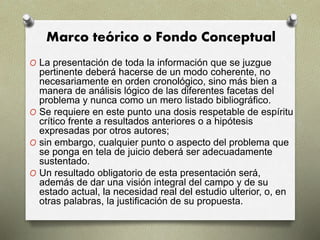 Marco teórico o Fondo Conceptual
O La presentación de toda la información que se juzgue
pertinente deberá hacerse de un modo coherente, no
necesariamente en orden cronológico, sino más bien a
manera de análisis lógico de las diferentes facetas del
problema y nunca como un mero listado bibliográfico.
O Se requiere en este punto una dosis respetable de espíritu
crítico frente a resultados anteriores o a hipótesis
expresadas por otros autores;
O sin embargo, cualquier punto o aspecto del problema que
se ponga en tela de juicio deberá ser adecuadamente
sustentado.
O Un resultado obligatorio de esta presentación será,
además de dar una visión integral del campo y de su
estado actual, la necesidad real del estudio ulterior, o, en
otras palabras, la justificación de su propuesta.
 