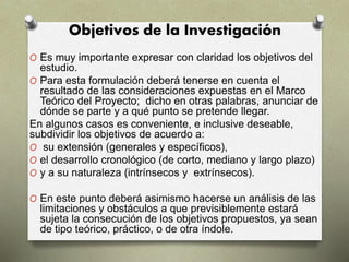 Objetivos de la Investigación
O Es muy importante expresar con claridad los objetivos del
estudio.
O Para esta formulación deberá tenerse en cuenta el
resultado de las consideraciones expuestas en el Marco
Teórico del Proyecto; dicho en otras palabras, anunciar de
dónde se parte y a qué punto se pretende llegar.
En algunos casos es conveniente, e inclusive deseable,
subdividir los objetivos de acuerdo a:
O su extensión (generales y específicos),
O el desarrollo cronológico (de corto, mediano y largo plazo)
O y a su naturaleza (intrínsecos y extrínsecos).
O En este punto deberá asimismo hacerse un análisis de las
limitaciones y obstáculos a que previsiblemente estará
sujeta la consecución de los objetivos propuestos, ya sean
de tipo teórico, práctico, o de otra índole.
 