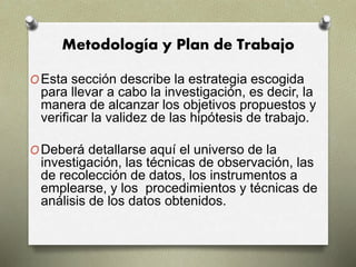 Metodología y Plan de Trabajo
OEsta sección describe la estrategia escogida
para llevar a cabo la investigación, es decir, la
manera de alcanzar los objetivos propuestos y
verificar la validez de las hipótesis de trabajo.
ODeberá detallarse aquí el universo de la
investigación, las técnicas de observación, las
de recolección de datos, los instrumentos a
emplearse, y los procedimientos y técnicas de
análisis de los datos obtenidos.
 