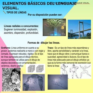 ELEMENTOS BÁSICOS DEL LENGUAJE 
VISUAL. 
ELEMENTOS BÁSICOS DEL LENGUAJE VISUAL. 
TIPOS DE LÍNEAS 
Por su disposición pueden ser: 
Líneas radiales o concurrentes: 
Sugieren luminosidad, explosión, 
asombro, dispersión, profundidad. 
Formas de dibujar las líneas. 
Grafismo: Línea uniforme en cuanto a su 
grosor; podemos realizarla a mano o con regla y 
compás. Expresan robustez, rigidez. Es el tipo 
de línea apropiada para el dibujo técnico, 
aunque también se utiliza para el dibujo de 
objetos decorativos en ornamentación, 
cerámica, diseño gráfico 
Trazo: Es un tipo de línea más espontánea y 
libre, aporta sensibilidad y carácter a la línea, 
hace que el dibujo vibre y comunique fuerza o 
suavidad. agresividad o dulzura. Es el tipo de 
línea más adecuado para el dibujo artístico ya 
que es la forma más personal de expresión que 
tiene la línea 
 