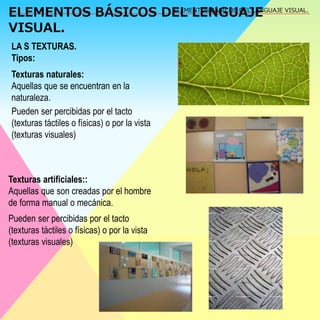 ELEMENTOS BÁSICOS DEL LENGUAJE 
VISUAL. 
ELEMENTOS BÁSICOS DEL LENGUAJE VISUAL. 
LA S TEXTURAS. 
Tipos: 
Texturas naturales: 
Aquellas que se encuentran en la 
naturaleza. 
Pueden ser percibidas por el tacto 
(texturas táctiles o físicas) o por la vista 
(texturas visuales) 
Texturas artificiales:: 
Aquellas que son creadas por el hombre 
de forma manual o mecánica. 
Pueden ser percibidas por el tacto 
(texturas táctiles o físicas) o por la vista 
(texturas visuales) 
 