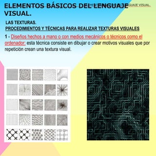 ELEMENTOS BÁSICOS DEL LENGUAJE 
VISUAL. 
ELEMENTOS BÁSICOS DEL LENGUAJE VISUAL. 
LAS TEXTURAS. 
PROCEDIMIENTOS Y TÉCNICAS PARA REALIZAR TEXTURAS VISUALES 
1 - Diseños hechos a mano o con medios mecánicos o técnicos como el 
ordenador: esta técnica consiste en dibujar o crear motivos visuales que por 
repetición crean una textura visual. 
 