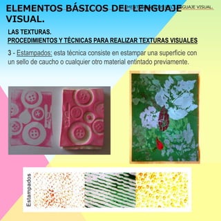 ELEMENTOS BÁSICOS DEL LENGUAJE 
VISUAL. 
ELEMENTOS BÁSICOS DEL LENGUAJE VISUAL. 
LAS TEXTURAS. 
PROCEDIMIENTOS Y TÉCNICAS PARA REALIZAR TEXTURAS VISUALES 
3 - Estampados: esta técnica consiste en estampar una superficie con 
un sello de caucho o cualquier otro material entintado previamente. 
 
