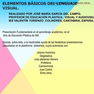 ELEMENTOS BÁSICOS DEL LENGUAJE 
VISUAL. 
ELEMENTOS BÁSICOS DEL LENGUAJE VISUAL. 
REALIZADO POR JOSÉ MARÍA GARCÍA DEL CAMPO. 
PROFESOR DE EDUCACIÓN PLÁSTICA , VISUAL Y AUDIOVISUAL. 
IES VALENTÍN TURIENZO. COLINDRES, CANTABRIA, ESPAÑA. 
Presentación Fundamentada en el aprendizaje académico, en el 
libro de Educación Plástica de SM. 
Gracias, sobre todo, a la inestimable ayuda de las fantásticas presentaciones 
consultadas en la plataforma slideshare, cuyos autores/as son: 
Jessica Inostroza. 
Gbgplastica. 
Julia altelarrea Herrero 
Profelena. 
Carmenmoral. 
Juan Carlos. 
Entre otros. 
 