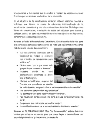 orientaciones y los medios que le ayuden a realizar su vocación personal
frente aspectos sociales o colectivos de la educación.
En el objetivo de la construcción personal influyen distintas teorías y
prácticas que tienen en común la educación individualizada de la
socialización comunitaria y una educación activa e intuitiva. El diálogo como
forma de comunicación, la relación de ayuda del educador para buscar y
conocer juntos, así como la promoción de todos los aspectos de la persona,
caracterizan la escuela personalista.
Mounier difundió el Personalismo Comunitario. Esta filosofía de la vida pone
a la persona en comunidad como centro de todo. Las siguientes afirmaciones
nos darán una idea de su pensamiento:
 “La vida personal comienza con la
capacidad de romper el contacto
con el medio, de recuperarse, para
unificarse”.
 “Actuaremos por lo que somos más
que por lo que haremos o diremos”.
 “Nuestra acción no está
esencialmente orientada al éxito
sino al testimonio”.
 “Aunque estuviéramos seguros del
fracaso, nos pondríamos en marcha
de todas formas, porque el silencio se ha convertido en intolerable”.
 “No basta con comprender, hay que actuar”.
 “El acontecimiento será nuestro maestro interior”.
 “La Revolución será personal o no será, a su vez será comunitaria o no
será”.
 “La persona solo retrocede para saltar mejor”.
 “La acción debe nacer de la sobreabundancia de silencio interior”.
Mounier en EL PERSONALISMO (Cap. “La Comunicación”) esbozó los cinco
puntos que se hacen necesarios para que pueda llegar a desarrollarse una
sociedad personalista y comunitaria. Se trata de:
 