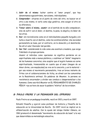 1. Salir de sí mismo: luchar contra el “amor propio”, que hoy
denominamos egocentrismo, narcisismo, individualismo.
2. Comprender: situarse en el punto de vista del otro, no buscar en el
otro a uno mismo, ni verlo como algo genérico, sino acoger al otro en
su diferencia.
3. Tomar sobre sí mismo, asumir: en el sentido de no sólo compadecer,
sino de sufrir con el dolor, el destino, la pena, la alegría y la labor de
los otros.
4. Dar: sin reivindicarse como en el individualismo pequeño burgués y sin
lucha a muerte con el destino, como los existencialistas. Una sociedad
personalista se basa, por el contrario, en la donación y el desinterés.
De ahí el valor liberador del perdón.
5. Ser fiel: considerando la vida como una aventura creadora, que exige
fidelidad a la propia persona.
Asumir al individuo como «persona» no significa perderse en un
espiritualismo más o menos platónico, o sublimar un “doble” imaginario
de los humanos concretos, sino aceptar que el sujeto humano es carne
espiritualizada, transcendida en cuanto que el amor (imagen de un
Amor divino, con mayúsculas) se vive en lo concreto, y en lo material –
por eso mismo el movimiento personalista, tras un breve instante de
firteo con el colaboracionismo de Vichy, se alineó con los comunistas
en la Resistencia antinazi. En palabras de Mounier, la persona es
«existencia encarnada» y olvidar eso conduce a despersonalizar a los
humanos. Como escribió Mounier en EL PENSAMIENTO DE CHARLES
PÉGUY: «ya es hora de sacar la palabra “mística” de los eriales».
B. PAULO FREIRE Y LA PEDAGOGÍA DEL OPRIMIDO
Paulo Freire es un pedagogo brasileño, nació en 1921 y murió en 1997.
Estudió filosofía y ejerció como profesor de historia y filosofía de la
educación en la Universidad de Recife. En 1947 inició se implicó en la
alfabetización de adultos. Con la ayuda del obispo Helder Cámara, en
1961 promovió el denominado “movimiento de educación de base” a la vez
que desarrollaba su metodología educativa.
 