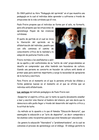 En 1969 publicó su libro “Pedagogía del oprimido” en el que muestra una
pedagogía en la cual el individuo debe aprender a cultivarse a través de
situaciones de la vida cotidiana que él vive.
Paulo Freire propone que el individuo se forme por sí solo, no formarlo,
para ello propone que las situaciones de
aprendizaje fluyan de las vivencias
cotidianas.
El punto de partida en el cual se inicia
la liberación del oprimido es la
alfabetización del individuo, puesto que
con ella comienza el camino de
conocimiento crítico de la realidad y la
adopción de posturas frente a ella.
Freire invitaba a los analfabetos a salir
de su apatía y del conformismo de su “estilo de vida” propiciándoles un
desafío en comprender que ellos también son hacedores de cultura.
Cuando una persona se convierte en hacedor de cultura está dando el
primer paso para sentirse importante y surge la necesidad de apropiarse
de la lectura y escritura.
Para Freire en el momento en el que la persona articula las sílabas y
forma palabras nuevas es el momento en el que se afirma que un
individuo está alfabetizado.
Las ventajas del método pedagógico de Paulo Freire son:
-Despertar el espíritu crítico, por lo tanto no quería únicamente enseñar
a leer y escribir sino liberar al hombre del silencio, por eso decía que la
democracia sólo podía llegar a través del desarrollo del espíritu crítico y
la actitud de lucha.
-Su método es lo opuesto a lo que él llamaba “Educación Bancaria”, que
asemejaba la educación a un “acto de depositar”, es decir comparaba a
los alumnos como recipientes pasivos que eran llenados por educadores.
-Se genera la educación “liberadora” o “problematizadora”, en la cual se
comienza el proceso de aprendizaje con el diálogo. El diálogo permite la
 