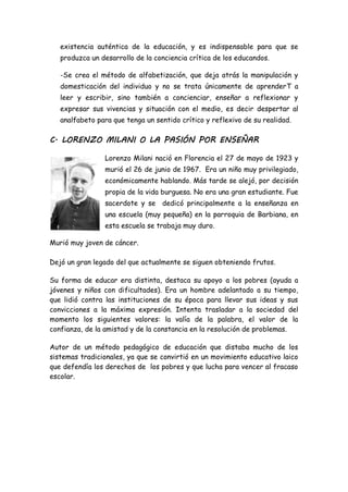existencia auténtica de la educación, y es indispensable para que se
produzca un desarrollo de la conciencia crítica de los educandos.
-Se crea el método de alfabetización, que deja atrás la manipulación y
domesticación del individuo y no se trata únicamente de aprenderT a
leer y escribir, sino también a concienciar, enseñar a reflexionar y
expresar sus vivencias y situación con el medio, es decir despertar al
analfabeto para que tenga un sentido crítico y reflexivo de su realidad.
C. LORENZO MILANI O LA PASIÓN POR ENSEÑAR
Lorenzo Milani nació en Florencia el 27 de mayo de 1923 y
murió el 26 de junio de 1967. Era un niño muy privilegiado,
económicamente hablando. Más tarde se alejó, por decisión
propia de la vida burguesa. No era una gran estudiante. Fue
sacerdote y se dedicó principalmente a la enseñanza en
una escuela (muy pequeña) en la parroquia de Barbiana, en
esta escuela se trabaja muy duro.
Murió muy joven de cáncer.
Dejó un gran legado del que actualmente se siguen obteniendo frutos.
Su forma de educar era distinta, destaca su apoyo a los pobres (ayuda a
jóvenes y niños con dificultades). Era un hombre adelantado a su tiempo,
que lidió contra las instituciones de su época para llevar sus ideas y sus
convicciones a la máxima expresión. Intenta trasladar a la sociedad del
momento los siguientes valores: la valía de la palabra, el valor de la
confianza, de la amistad y de la constancia en la resolución de problemas.
Autor de un método pedagógico de educación que distaba mucho de los
sistemas tradicionales, ya que se convirtió en un movimiento educativo laico
que defendía los derechos de los pobres y que lucha para vencer al fracaso
escolar.
 