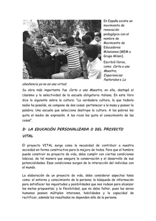 En España existe un
movimiento de
renovación
pedagógica con el
nombre de
Movimiento de
Educadores
Milanianos (MEM o
Grupo Milani).
Escribió libros,
como: Carta a una
Maestra,
Experiencias
Pastorales o La
obediencia ya no es una virtud.
Su obra más importante fue Carta a una Maestra, en ella, destapó el
clasismo y la selectividad de la escuela obligatoria italiana. En este libro
dice lo siguiente sobre la cultura: “La verdadera cultura, la que todavía
nadie ha poseído, se compone de dos cosas: pertenecer a la masa y poseer la
palabra. Una escuela que selecciona destruye la cultura. A los pobres les
quita el medio de expresión. A los ricos les quita el conocimiento de las
cosas”.
D. LA EDUCACIÓN PERSONALIZADA O DEL PROYECTO
VITAL
El proyecto VITAL surge como la necesidad de contribuir a nuestra
sociedad en forma constructiva para la mejora de todos. Para que el hombre
pueda construir su proyecto de vida, debe cumplir con ciertas condiciones
básicas, de tal manera que asegure la conservación y el desarrollo de sus
potencialidades. Esas condiciones surgen de la interacción del individuo con
el mundo.
La elaboración de un proyecto de vida, debe considerar aspectos tales
como: el entorno y conocimiento de la persona; la búsqueda de información
para satisfacer las inquietudes y posibilidades que nos rodean para alcanzar
las metas propuestas; y la flexibilidad, que no debe faltar, pues los seres
humanos poseen múltiples intereses, habilidades y la capacidad de
rectificar, además los resultados no dependen sólo de la persona.
 