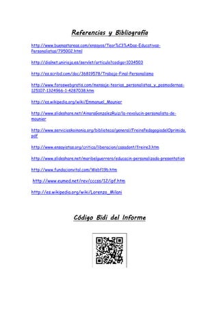 Referencias y Bibliografía
http://www.buenastareas.com/ensayos/Teor%C3%ADas-Educativas-
Personalistas/795002.html
http://dialnet.unirioja.es/servlet/articulo?codigo=1034503
http://es.scribd.com/doc/36819578/Trabajo-Final-Personalismo
http://www.foroswebgratis.com/mensaje-teorias_personalistas_y_posmodernas-
125107-1324966-1-4287038.htm
http://es.wikipedia.org/wiki/Emmanuel_Mounier
http://www.slideshare.net/AinaraGonzalezRuiz/la-revolucin-personalista-de-
mounier
http://www.servicioskoinonia.org/biblioteca/general/FreirePedagogiadelOprimido.
pdf
http://www.ensayistas.org/critica/liberacion/casadont/freire3.htm
http://www.slideshare.net/maribelguerrero/educacin-personalizada-presentation
http://www.fundacionvital.com/Webf19b.htm
http://www.eumed.net/rev/cccss/12/ipf.htm
http://es.wikipedia.org/wiki/Lorenzo_Milani
Código Bidi del Informe
 
