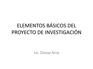 ELEMENTOS BÁSICOS DEL
PROYECTO DE INVESTIGACIÓN
Lic. Daissy Arce
 