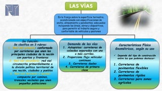 LAS VÍAS
Es la franja sobre la superficie terrestre,
acondicionada con especificaciones de
ancho, alineamiento y pendientes; adecuados
incluyendo las áreas, obras y dispositivos,
para permitir el tránsito seguro y
confortable de vehículos y peatones
Características Físico
Geométricas, según su uso
 Depende del tipo de construcción
entre los que podemos destacar:
1. Carreteras de
pavimentos flexibles
2. Carreteras de
pavimentos rígidos
3. Carreteras para zonas
agrícolas
Su función:
Se clasifica en 3 rubros:
1. Red vial primaria: conformada
por carreteras que unen las
principales ciudades de la nación
con puertos y fronteras
2. Red vial secundaria: red vial
circunscrita primordialmente a
la división política territorial de
una nación, ciudades y pueblos
3. Red vial terciaria o vecinal:
compuesta por caminos,
troncales vecinales que unen
pequeñas poblaciones
Demanda de las vías
1. Autopistas: carreteras de
calzadas separadas con uno
o más carriles.
2. Proporciona flujo vehicular
continuos
3. Carreteras duales
4. Carreteras de primera
clase
 