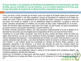 El amor de Dios a los hombres se manifiesta principalmente en la Encarnación del Hijo
de Dios, que se convirtió en uno de nosotros, y en su muerte redentora en la Cruz, que
le hizo merecedor de la gloria de su Resurrección y Ascensión al cielo.


"Vino, por tanto, el Hijo, enviado por el Padre, quien nos eligió en Él desde antes de la creación del
mundo y nos predestinó a ser hijos adoptivos, porque se complació en restaurar en El todas las
cosas. Así, pues, Cristo, en cumplimiento de la voluntad del Padre, inauguró en la tierra el reino de
los cielos, nos reveló su misterio y con su obediencia realizó la redención. La Iglesia o reino de
Cristo, presente actualmente en misterio, por el poder de Dios crece visiblemente en el mundo...
Todos los hombres están llamados a esta unión con Cristo, luz del mundo, de quien procedemos,
por quien vivimos y hacia quien caminamos." (Lumen Gentium, 3).
El Primer Concilio Ecuménico (Nicea, año 325) proclamó solemnemente la fe de la Iglesia en la
divinidad de Jesucristo, que era negada por los seguidores de Arrio; así reza el Credo niceno:
"Creemos en un solo Señor Jesucristo, Hijo único de Dios, nacido del Padre antes de todos los
siglos; Dios de Dios, Luz de Luz, Dios verdadero de Dios verdadero; engendrado, no creado, de la
misma naturaleza (homoousios = consubstancial) que el Padre, por quien todo fue hecho; y que por
nuestra salvación bajó del cielo, y por obra del Espíritu Santo se encarnó en María la Virgen, y se
hizo hombre. Y por nuestra causa fue crucificado en tiempos de Poncio Pilato, padeció y fue
sepultado; descendió a los infiernos, y al tercer día resucitó de entre los muertos según las
Escrituras. Subió a los cielos y está sentado a la derecha del Padre. Y de nuevo vendrá con gloria,
para juzgar a vivos y muertos, y su Reino no tendrá fin."
Contra los arrianos, que pretendían reducir a Jesús al rol de maestro de la verdadera religión y la
verdadera sabiduría, escribió San Atanasio:
(Jesús es) "el Salvador, el Hijo bueno del Dios bueno", "la Sabiduría en Sí, la Religión en Sí, la
misma Potencia en sí propia del Padre, la Luz en Sí, la Verdad en Sí, la Justicia en Sí, la Virtud en
Sí."
 