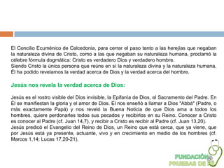 El Concilio Ecuménico de Calcedonia, para cerrar el paso tanto a las herejías que negaban
la naturaleza divina de Cristo, como a las que negaban su naturaleza humana, proclamó la
célebre fórmula dogmática: Cristo es verdadero Dios y verdadero hombre.
Siendo Cristo la única persona que reúne en sí la naturaleza divina y la naturaleza humana,
Él ha podido revelarnos la verdad acerca de Dios y la verdad acerca del hombre.

Jesús nos revela la verdad acerca de Dios:

Jesús es el rostro visible del Dios invisible, la Epifanía de Dios, el Sacramento del Padre. En
Él se manifiestan la gloria y el amor de Dios. Él nos enseñó a llamar a Dios "Abbá" (Padre, o
más exactamente Papá) y nos reveló la Buena Noticia de que Dios ama a todos los
hombres, quiere perdonarles todos sus pecados y recibirlos en su Reino. Conocer a Cristo
es conocer al Padre (cf. Juan 14,7), y recibir a Cristo es recibir al Padre (cf. Juan 13,20).
Jesús predicó el Evangelio del Reino de Dios, un Reino que está cerca, que ya viene, que
por Jesús está ya presente, actuante, vivo y en crecimiento en medio de los hombres (cf.
Marcos 1,14; Lucas 17,20-21).
 