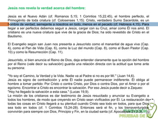 Jesús nos revela la verdad acerca del hombre:

Jesús es el Nuevo Adán (cf. Romanos 5,15; 1 Corintios 15,22.45), el hombre perfecto, el
Primogénito de toda criatura (cf. Colosenses 1,15). Cristo, verdadero Sumo Sacerdote, es un
hombre de verdad, semejante a nosotros en todo, menos en el pecado (cf. Hebreos 4,15). Para
llegar a ser perfectos debemos seguir a Jesús, cargar con su Cruz, amar como Él nos amó. El
cristiano es una nueva criatura que vive de la gracia de Dios; ha sido revestido de Cristo en el
Bautismo.

El Evangelio según san Juan nos presenta a Jesucristo como el manantial de agua viva (Cap.
4), como el Pan de Vida (Cap. 6), como la Luz del mundo (Cap. 8), como el Buen Pastor (Cap.
10) y como la Resurrección (Cap. 11).

Jesucristo, si bien anuncia el Reino de Dios, deja entender claramente que la opción del hombre
por el Reino (vale decir su salvación) guarda una relación directa con la actitud que tome ante
su persona:

"Yo soy el Camino, la Verdad y la Vida. Nadie va al Padre si no es por Mí." (Juan 14,6).
Jesús es signo de contradicción y ante Él nadie puede permanecer indiferente. Él obliga al
hombre a tomar partido: Por Cristo o contra Cristo, por Dios o contra Dios, por el Amor o por el
egoísmo. Encontrar a Cristo es encontrar la salvación. Por eso Jesús puede decir a Zaqueo:
"Hoy ha llegado la salvación a esta casa." (Lucas 19,9).
La misión de los cristianos es dar testimonio de Jesús resucitado y anunciar su Evangelio a
todos los hombres, de modo que creyendo en Cristo sean vivificados por Él. La restauración de
todas las cosas en Cristo llegará a su plenitud cuando Cristo sea todo en todos, para que Dios
sea todo en todos (cf. 1 Corintios 15,24-28). Entonces será el fin, y los bienaventurados
convivirán para siempre con Dios, Principio y Fin, en la ciudad santa (cf. Apocalipsis 21,2-3).
 