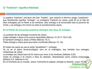 3) "Tradición" significa fidelidad.



La palabra "tradición" proviene del latín "traditio", que traduce el término griego "parádosis",
que literalmente significa "entrega". La verdadera Tradición es Jesús, pues Él es el Hijo de
Dios entregado por el Padre a los hombres. Dios entrega a la humanidad toda la persona de
Cristo, y se entrega a Sí mismo en todo el acontecimiento-Jesús.

En la Pasión de Jesucristo podemos distinguir dos tipos de entregas:

La sucesión de las entregas humanas de Jesús:
Judas entregó a Jesús a los sumos sacerdotes (Marcos 14,10-11.18.21.42).
El Sanedrín entregó a Jesús a Pilato (Marcos 15,1).
Pilato entregó a Jesús para que fuese crucificado (Marcos 15, 15).

En todos los casos se usa el verbo "paradidomi" = entregar.
Ya no en el plano fenomenológico, sino en el ontológico, hay también tres entregas
misteriosas de Jesús:
La entrega que Jesús hace de Sí mismo por amor a los hombres (Gálatas 2,20).
Cristo se entregó a Sí mismo a Dios en oblación, ofreciéndose como víctima inmaculada
(Efesios 5,2; Hebreos 9,14).
En el momento de su muerte, Jesús, inclinando la cabeza, entregó su Espíritu. (Juan 19,30).
 