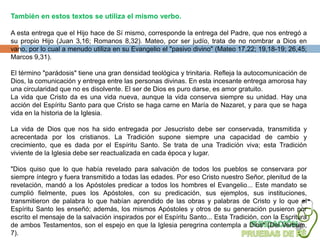 También en estos textos se utiliza el mismo verbo.

A esta entrega que el Hijo hace de Sí mismo, corresponde la entrega del Padre, que nos entregó a
su propio Hijo (Juan 3,16; Romanos 8,32). Mateo, por ser judío, trata de no nombrar a Dios en
vano, por lo cual a menudo utiliza en su Evangelio el "pasivo divino" (Mateo 17,22; 19,18-19; 26,45;
Marcos 9,31).

El término "parádosis" tiene una gran densidad teológica y trinitaria. Refleja la autocomunicación de
Dios, la comunicación y entrega entre las personas divinas. En esta incesante entrega amorosa hay
una circularidad que no es disolvente. El ser de Dios es puro darse, es amor gratuito.
La vida que Cristo da es una vida nueva, aunque la vida conserva siempre su unidad. Hay una
acción del Espíritu Santo para que Cristo se haga carne en María de Nazaret, y para que se haga
vida en la historia de la Iglesia.

La vida de Dios que nos ha sido entregada por Jesucristo debe ser conservada, transmitida y
acrecentada por los cristianos. La Tradición supone siempre una capacidad de cambio y
crecimiento, que es dada por el Espíritu Santo. Se trata de una Tradición viva; esta Tradición
viviente de la Iglesia debe ser reactualizada en cada época y lugar.

"Dios quiso que lo que había revelado para salvación de todos los pueblos se conservara por
siempre íntegro y fuera transmitido a todas las edades. Por eso Cristo nuestro Señor, plenitud de la
revelación, mandó a los Apóstoles predicar a todos los hombres el Evangelio... Este mandato se
cumplió fielmente, pues los Apóstoles, con su predicación, sus ejemplos, sus instituciones,
transmitieron de palabra lo que habían aprendido de las obras y palabras de Cristo y lo que el
Espíritu Santo les enseñó; además, los mismos Apóstoles y otros de su generación pusieron por
escrito el mensaje de la salvación inspirados por el Espíritu Santo... Esta Tradición, con la Escritura
de ambos Testamentos, son el espejo en que la Iglesia peregrina contempla a Dios" (Dei Verbum,
7).
 