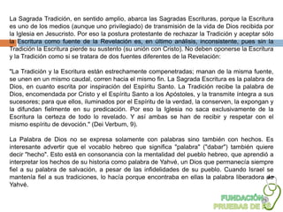 La Sagrada Tradición, en sentido amplio, abarca las Sagradas Escrituras, porque la Escritura
es uno de los medios (aunque uno privilegiado) de transmisión de la vida de Dios recibida por
la Iglesia en Jesucristo. Por eso la postura protestante de rechazar la Tradición y aceptar sólo
la Escritura como fuente de la Revelación es, en último análisis, inconsistente, pues sin la
Tradición la Escritura pierde su sustento (su unión con Cristo). No deben oponerse la Escritura
y la Tradición como si se tratara de dos fuentes diferentes de la Revelación:

"La Tradición y la Escritura están estrechamente compenetradas; manan de la misma fuente,
se unen en un mismo caudal, corren hacia el mismo fin. La Sagrada Escritura es la palabra de
Dios, en cuanto escrita por inspiración del Espíritu Santo. La Tradición recibe la palabra de
Dios, encomendada por Cristo y el Espíritu Santo a los Apóstoles, y la transmite íntegra a sus
sucesores; para que ellos, iluminados por el Espíritu de la verdad, la conserven, la expongan y
la difundan fielmente en su predicación. Por eso la Iglesia no saca exclusivamente de la
Escritura la certeza de todo lo revelado. Y así ambas se han de recibir y respetar con el
mismo espíritu de devoción." (Dei Verbum, 9).

La Palabra de Dios no se expresa solamente con palabras sino también con hechos. Es
interesante advertir que el vocablo hebreo que significa "palabra" ("dabar") también quiere
decir "hecho". Esto está en consonancia con la mentalidad del pueblo hebreo, que aprendió a
interpretar los hechos de su historia como palabra de Yahvé, un Dios que permanecía siempre
fiel a su palabra de salvación, a pesar de las infidelidades de su pueblo. Cuando Israel se
mantenía fiel a sus tradiciones, lo hacía porque encontraba en ellas la palabra liberadora de
Yahvé.
 