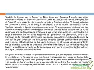 También la Iglesia, nuevo Pueblo de Dios, tiene una Sagrada Tradición que debe
transmitir fielmente; es el mismo Jesucristo, Verbo de Dios, que le ha sido entregado por
el Padre. Él es la clave de interpretación de toda la Escritura, de los 73 libros inspirados
del canon de la Biblia (46 del Antiguo Testamento y 27 del Nuevo Testamento), que la
Tradición viva de la Iglesia conserva celosamente. Al respecto cabe destacar que las
modernas investigaciones arqueológicas confirman que los textos actuales de los libros
canónicos son sustancialmente idénticos a los textos más antiguos encontrados. La
larga transmisión de los libros sagrados de generación en generación, otrora tan
trabajosa, no ha producido alteraciones más que en secundarias cuestiones de detalle (y
aún así, la gran diversidad de manuscritos antiguos permite generalmente conjeturar
cuál pudo ser el texto original en los casos dudosos). No otra cosa cabía esperar tanto
de los israelitas como de los cristianos, que veneraron siempre sus libros sagrados, los
leyeron y meditaron con fruto, en forma personal y en forma comunitaria (sobre todo en
la liturgia), y oraron por medio de ellos.

La Iglesia transmite a todas las generaciones todo lo que ella es y todo lo que ella cree:
El depósito de la fe, que es cual rico tesoro transportado en vasijas de barro. Esta
Tradición progresa y crece en la Iglesia por obra del Espíritu Santo. Por la contemplación
y el estudio de los creyentes crece la comprensión de la Divina Revelación. La Iglesia
tiende (asintóticamente) a la plenitud de la verdad divina: La planta sembrada por Jesús
va creciendo.
 