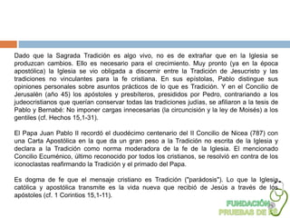 Dado que la Sagrada Tradición es algo vivo, no es de extrañar que en la Iglesia se
produzcan cambios. Ello es necesario para el crecimiento. Muy pronto (ya en la época
apostólica) la Iglesia se vio obligada a discernir entre la Tradición de Jesucristo y las
tradiciones no vinculantes para la fe cristiana. En sus epístolas, Pablo distingue sus
opiniones personales sobre asuntos prácticos de lo que es Tradición. Y en el Concilio de
Jerusalén (año 45) los apóstoles y presbíteros, presididos por Pedro, contrariando a los
judeocristianos que querían conservar todas las tradiciones judías, se afiliaron a la tesis de
Pablo y Bernabé: No imponer cargas innecesarias (la circuncisión y la ley de Moisés) a los
gentiles (cf. Hechos 15,1-31).

El Papa Juan Pablo II recordó el duodécimo centenario del II Concilio de Nicea (787) con
una Carta Apostólica en la que da un gran peso a la Tradición no escrita de la Iglesia y
declara a la Tradición como norma moderadora de la fe de la Iglesia. El mencionado
Concilio Ecuménico, último reconocido por todos los cristianos, se resolvió en contra de los
iconoclastas reafirmando la Tradición y el primado del Papa.

Es dogma de fe que el mensaje cristiano es Tradición ("parádosis"). Lo que la Iglesia
católica y apostólica transmite es la vida nueva que recibió de Jesús a través de los
apóstoles (cf. 1 Corintios 15,1-11).
 