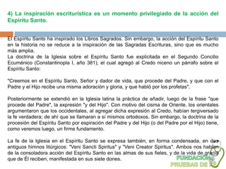 4) La inspiración escriturística es un momento privilegiado de la acción del
Espíritu Santo.


El Espíritu Santo ha inspirado los Libros Sagrados. Sin embargo, la acción del Espíritu Santo
en la historia no se reduce a la inspiración de las Sagradas Escrituras, sino que es mucho
más amplia.
La doctrina de la Iglesia sobre el Espíritu Santo fue explicitada en el Segundo Concilio
Ecuménico (Constantinopla I, año 381), el cual agregó al Credo niceno un párrafo sobre el
Espíritu Santo:

"Creemos en el Espíritu Santo, Señor y dador de vida, que procede del Padre, y que con el
Padre y el Hijo recibe una misma adoración y gloria, y que habló por los profetas".

Posteriormente se extendió en la Iglesia latina la práctica de añadir, luego de la frase "que
procede del Padre", la expresión "y del Hijo". Con motivo del cisma de Oriente, los orientales
argumentaron que los occidentales, al agregar dicha expresión al Credo, habían tergiversado
la fe verdadera; de ahí que se llamaran a sí mismos ortodoxos. Sin embargo, la doctrina de la
procesión del Espíritu Santo por espiración del Padre y del Hijo (o del Padre por el Hijo) tiene,
como veremos luego, un firme fundamento.

La fe de la Iglesia en el Espíritu Santo se expresa también, en forma condensada, en dos
antiguos himnos litúrgicos: "Veni Sancti Spiritus" y "Veni Creator Spiritus". Ambos nos hablan
de la consoladora acción del Espíritu Santo en las almas de sus fieles, y de la vida de gracia
que de Él reciben, manifestada en sus siete dones.
 