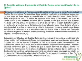 El Concilio Vaticano II presenta al Espíritu Santo como santificador de la
Iglesia:

"Consumada la obra que el Padre encomendó realizar al Hijo sobre la tierra, fue enviado el
Espíritu Santo el día de Pentecostés a fin de santificar indefinidamente la Iglesia y para que
de este modo los fieles tengan acceso al Padre por medio de Cristo en un mismo Espíritu.
Él es el Espíritu de vida o la fuente de agua que salta hasta la vida eterna, por quien el
Padre vivifica a los hombres, muertos por el pecado, hasta que resucite sus cuerpos
mortales en Cristo. El Espíritu Santo habita en la Iglesia y en el corazón de los fieles como
en un templo, y en ellos ora y da testimonio de su adopción como hijos. Guía la Iglesia a
toda la verdad, la unifica en comunión y misterio, la provee y gobierna con diversos dones
jerárquicos y carismáticos y la embellece con sus frutos. Con la fuerza del Evangelio
rejuvenece la Iglesia, la renueva incesantemente y la conduce a la unión consumada con su
Esposo." (Lumen Gentium, 4).

Esta acción santificadora del Espíritu Santo se desarrolla continuamente, y no sólo sobre la
Iglesia visible. La Providencia de Dios y sus designios de salvación se extienden a todos los
hombres de todas las épocas. El Espíritu de Dios sopla donde quiere y como quiere. Los
cristianos no somos sus dueños, sino sus instrumentos; no podemos manipularlo. Debemos
dejarnos transformar por Él. El hecho de que la acción salvífica del Espíritu Santo sea
universal no disminuye en modo alguno la obligación de los cristianos de dar testimonio de
Cristo ante los hombres. La Iglesia peregrinante es misionera por naturaleza; su misión se
origina en la misión del Hijo y la misión del Espíritu Santo, según el propósito de Dios Padre
(cf. Concilio Vaticano II, decreto Ad Gentes divinitus, 2-5).
 