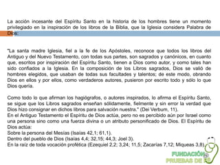 La acción incesante del Espíritu Santo en la historia de los hombres tiene un momento
privilegiado en la inspiración de los libros de la Biblia, que la Iglesia considera Palabra de
Dios:


"La santa madre Iglesia, fiel a la fe de los Apóstoles, reconoce que todos los libros del
Antiguo y del Nuevo Testamento, con todas sus partes, son sagrados y canónicos, en cuanto
que, escritos por inspiración del Espíritu Santo, tienen a Dios como autor, y como tales han
sido confiados a la Iglesia. En la composición de los Libros sagrados, Dios se valió de
hombres elegidos, que usaban de todas sus facultades y talentos; de este modo, obrando
Dios en ellos y por ellos, como verdaderos autores, pusieron por escrito todo y sólo lo que
Dios quería.

Como todo lo que afirman los hagiógrafos, o autores inspirados, lo afirma el Espíritu Santo,
se sigue que los Libros sagrados enseñan sólidamente, fielmente y sin error la verdad que
Dios hizo consignar en dichos libros para salvación nuestra." (Dei Verbum, 11).
En el Antiguo Testamento el Espíritu de Dios actúa, pero no es percibido aún por Israel como
una persona sino como una fuerza divina o un atributo personificado de Dios. El Espíritu de
Dios actúa:
Sobre la persona del Mesías (Isaías 42,1; 61,1).
Dentro del pueblo de Dios (Isaías 4,4; 32,15; 44,3; Joel 3).
En la raíz de toda vocación profética (Ezequiel 2,2; 3,24; 11,5; Zacarías 7,12; Miqueas 3,8).
 