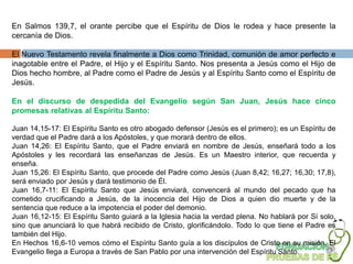 En Salmos 139,7, el orante percibe que el Espíritu de Dios le rodea y hace presente la
cercanía de Dios.

El Nuevo Testamento revela finalmente a Dios como Trinidad, comunión de amor perfecto e
inagotable entre el Padre, el Hijo y el Espíritu Santo. Nos presenta a Jesús como el Hijo de
Dios hecho hombre, al Padre como el Padre de Jesús y al Espíritu Santo como el Espíritu de
Jesús.

En el discurso de despedida del Evangelio según San Juan, Jesús hace cinco
promesas relativas al Espíritu Santo:

Juan 14,15-17: El Espíritu Santo es otro abogado defensor (Jesús es el primero); es un Espíritu de
verdad que el Padre dará a los Apóstoles, y que morará dentro de ellos.
Juan 14,26: El Espíritu Santo, que el Padre enviará en nombre de Jesús, enseñará todo a los
Apóstoles y les recordará las enseñanzas de Jesús. Es un Maestro interior, que recuerda y
enseña.
Juan 15,26: El Espíritu Santo, que procede del Padre como Jesús (Juan 8,42; 16,27; 16,30; 17,8),
será enviado por Jesús y dará testimonio de Él.
Juan 16,7-11: El Espíritu Santo que Jesús enviará, convencerá al mundo del pecado que ha
cometido crucificando a Jesús, de la inocencia del Hijo de Dios a quien dio muerte y de la
sentencia que reduce a la impotencia el poder del demonio.
Juan 16,12-15: El Espíritu Santo guiará a la Iglesia hacia la verdad plena. No hablará por Sí solo,
sino que anunciará lo que habrá recibido de Cristo, glorificándolo. Todo lo que tiene el Padre es
también del Hijo.
En Hechos 16,6-10 vemos cómo el Espíritu Santo guía a los discípulos de Cristo en su misión. El
Evangelio llega a Europa a través de San Pablo por una intervención del Espíritu Santo.
 