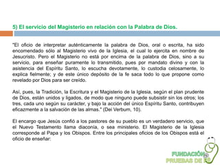 5) El servicio del Magisterio en relación con la Palabra de Dios.


"El oficio de interpretar auténticamente la palabra de Dios, oral o escrita, ha sido
encomendado sólo al Magisterio vivo de la Iglesia, el cual lo ejercita en nombre de
Jesucristo. Pero el Magisterio no está por encima de la palabra de Dios, sino a su
servicio, para enseñar puramente lo transmitido, pues por mandato divino y con la
asistencia del Espíritu Santo, lo escucha devotamente, lo custodia celosamente, lo
explica fielmente; y de este único depósito de la fe saca todo lo que propone como
revelado por Dios para ser creído.

Así, pues, la Tradición, la Escritura y el Magisterio de la Iglesia, según el plan prudente
de Dios, están unidos y ligados, de modo que ninguno puede subsistir sin los otros; los
tres, cada uno según su carácter, y bajo la acción del único Espíritu Santo, contribuyen
eficazmente a la salvación de las almas." (Dei Verbum, 10).

El encargo que Jesús confió a los pastores de su pueblo es un verdadero servicio, que
el Nuevo Testamento llama diaconía, o sea ministerio. El Magisterio de la Iglesia
corresponde al Papa y los Obispos. Entre los principales oficios de los Obispos está el
oficio de enseñar:
 