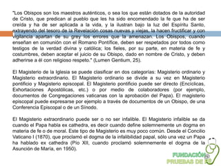 "Los Obispos son los maestros auténticos, o sea los que están dotados de la autoridad
de Cristo, que predican al pueblo que les ha sido encomendado la fe que ha de ser
creída y ha de ser aplicada a la vida, y la ilustran bajo la luz del Espíritu Santo,
extrayendo del tesoro de la Revelación cosas nuevas y viejas, la hacen fructificar y con
vigilancia apartan de su grey los errores que la amenazan. Los Obispos, cuando
enseñan en comunión con el Romano Pontífice, deben ser respetados por todos como
testigos de la verdad divina y católica; los fieles, por su parte, en materia de fe y
costumbres, deben aceptar el juicio de su Obispo, dado en nombre de Cristo, y deben
adherirse a él con religioso respeto." (Lumen Gentium, 25).

El Magisterio de la Iglesia se puede clasificar en dos categorías: Magisterio ordinario y
Magisterio extraordinario. El Magisterio ordinario se divide a su vez en Magisterio
pontificio y Magisterio episcopal. El Magisterio pontificio puede ser directo (Encíclicas,
Exhortaciones Apostólicas, etc.) o por medio de colaboradores (por ejemplo,
documentos de Congregaciones vaticanas con la aprobación del Papa). El magisterio
episcopal puede expresarse por ejemplo a través de documentos de un Obispo, de una
Conferencia Episcopal o de un Sínodo.

El Magisterio extraordinario puede ser o no ser infalible. El Magisterio infalible se da
cuando el Papa habla ex cathedra, es decir cuando define solemnemente un dogma en
materia de fe o de moral. Este tipo de Magisterio es muy poco común. Desde el Concilio
Vaticano I (1870), que proclamó el dogma de la infalibilidad papal, sólo una vez un Papa
ha hablado ex cathedra (Pío XII, cuando proclamó solemnemente el dogma de la
Asunción de María, en 1950).
 