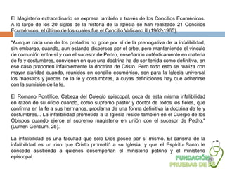 El Magisterio extraordinario se expresa también a través de los Concilios Ecuménicos.
A lo largo de los 20 siglos de la historia de la Iglesia se han realizado 21 Concilios
Ecuménicos, el último de los cuales fue el Concilio Vaticano II (1962-1965).

"Aunque cada uno de los prelados no goce por sí de la prerrogativa de la infalibilidad,
sin embargo, cuando, aun estando dispersos por el orbe, pero manteniendo el vínculo
de comunión entre sí y con el sucesor de Pedro, enseñando auténticamente en materia
de fe y costumbres, convienen en que una doctrina ha de ser tenida como definitiva, en
ese caso proponen infaliblemente la doctrina de Cristo. Pero todo esto se realiza con
mayor claridad cuando, reunidos en concilio ecuménico, son para la Iglesia universal
los maestros y jueces de la fe y costumbres, a cuyas definiciones hay que adherirse
con la sumisión de la fe.

El Romano Pontífice, Cabeza del Colegio episcopal, goza de esta misma infalibilidad
en razón de su oficio cuando, como supremo pastor y doctor de todos los fieles, que
confirma en la fe a sus hermanos, proclama de una forma definitiva la doctrina de fe y
costumbres... La infalibilidad prometida a la Iglesia reside también en el Cuerpo de los
Obispos cuando ejerce el supremo magisterio en unión con el sucesor de Pedro."
(Lumen Gentium, 25).

La infalibilidad es una facultad que sólo Dios posee por sí mismo. El carisma de la
infalibilidad es un don que Cristo prometió a su Iglesia, y que el Espíritu Santo le
concede asistiendo a quienes desempeñan el ministerio petrino y el ministerio
episcopal.
 